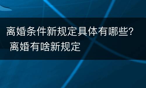 离婚条件新规定具体有哪些？ 离婚有啥新规定