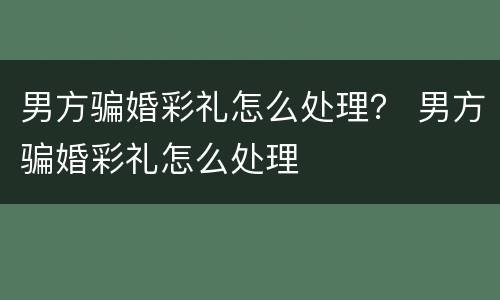 男方骗婚彩礼怎么处理？ 男方骗婚彩礼怎么处理