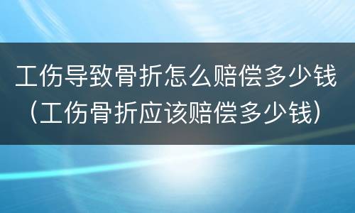 工伤导致骨折怎么赔偿多少钱（工伤骨折应该赔偿多少钱）
