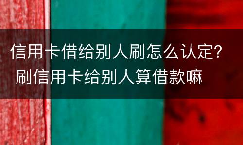 信用卡借给别人刷怎么认定？ 刷信用卡给别人算借款嘛