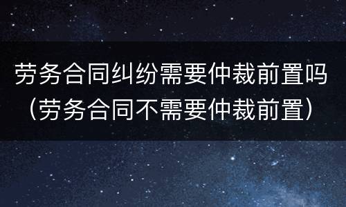 劳务合同纠纷需要仲裁前置吗（劳务合同不需要仲裁前置）