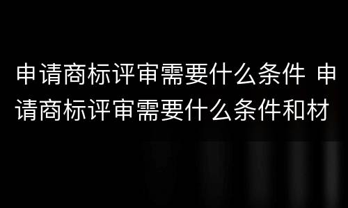 申请商标评审需要什么条件 申请商标评审需要什么条件和材料