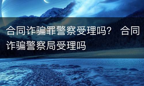 合同诈骗罪警察受理吗？ 合同诈骗警察局受理吗