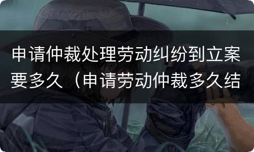 申请仲裁处理劳动纠纷到立案要多久（申请劳动仲裁多久结案）