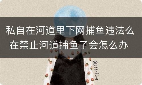 私自在河道里下网捕鱼违法么 在禁止河道捕鱼了会怎么办