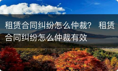 租赁合同纠纷怎么仲裁？ 租赁合同纠纷怎么仲裁有效