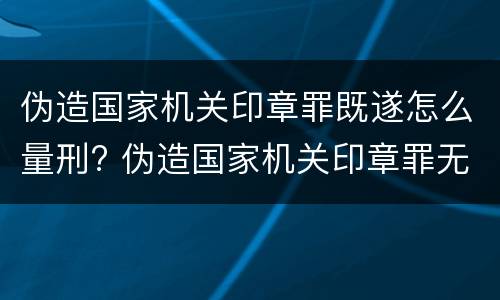伪造国家机关印章罪既遂怎么量刑? 伪造国家机关印章罪无罪案例