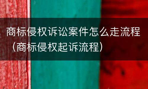 商标侵权诉讼案件怎么走流程（商标侵权起诉流程）