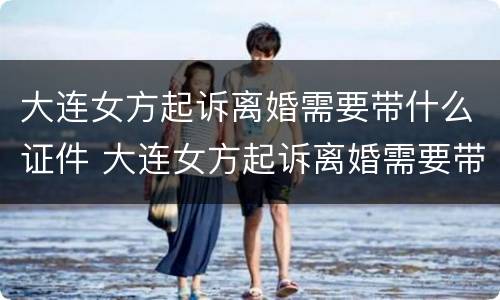 大连女方起诉离婚需要带什么证件 大连女方起诉离婚需要带什么证件呢