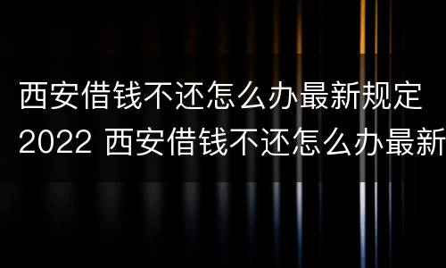 西安借钱不还怎么办最新规定2022 西安借钱不还怎么办最新规定2022年