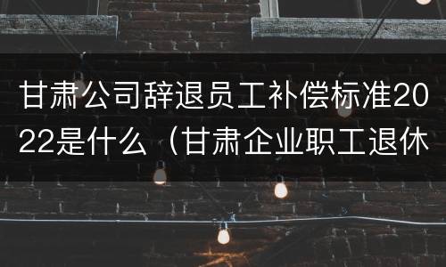 甘肃公司辞退员工补偿标准2022是什么（甘肃企业职工退休年龄新规定）