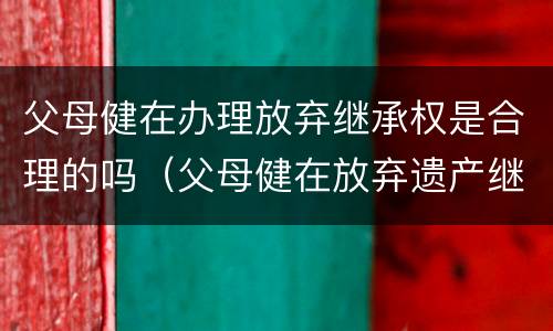 父母健在办理放弃继承权是合理的吗（父母健在放弃遗产继承怎么写）