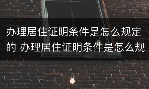 办理居住证明条件是怎么规定的 办理居住证明条件是怎么规定的呢