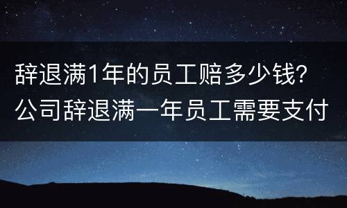 辞退满1年的员工赔多少钱？ 公司辞退满一年员工需要支付多少赔偿金