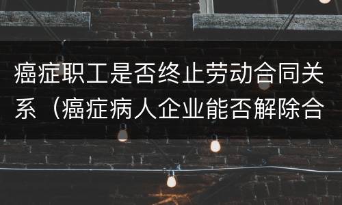 癌症职工是否终止劳动合同关系（癌症病人企业能否解除合同）