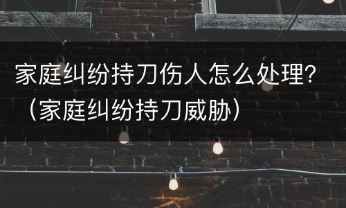 家庭纠纷持刀伤人怎么处理？（家庭纠纷持刀威胁）