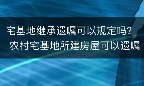 宅基地继承遗嘱可以规定吗？ 农村宅基地所建房屋可以遗嘱继承吗