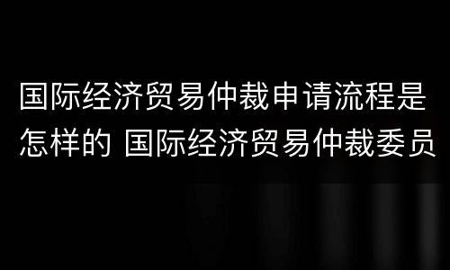 国际经济贸易仲裁申请流程是怎样的 国际经济贸易仲裁委员会