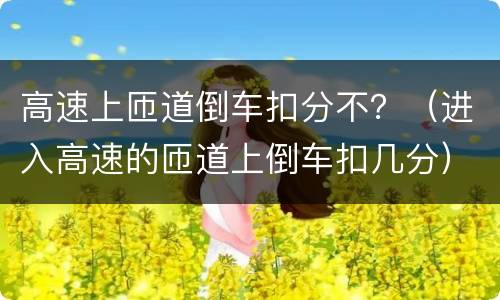 高速上匝道倒车扣分不？（进入高速的匝道上倒车扣几分）
