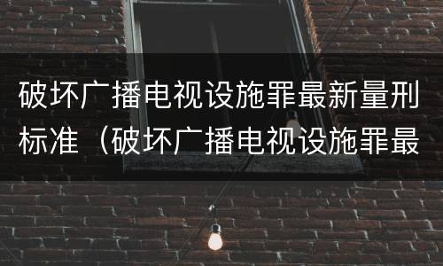 破坏广播电视设施罪最新量刑标准（破坏广播电视设施罪最新量刑标准是多少）