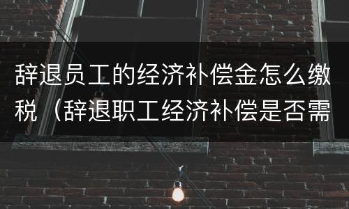 辞退员工的经济补偿金怎么缴税（辞退职工经济补偿是否需要扣税）
