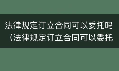 法律规定订立合同可以委托吗（法律规定订立合同可以委托吗为什么）