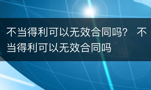 不当得利可以无效合同吗？ 不当得利可以无效合同吗