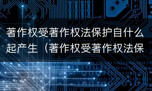 著作权受著作权法保护自什么起产生（著作权受著作权法保护自什么起产生法律效力）