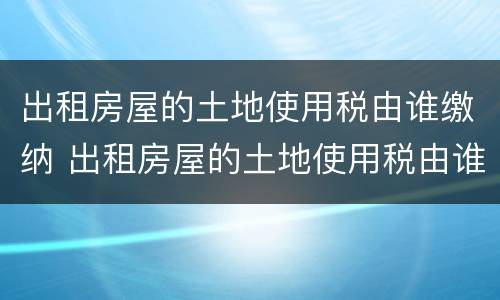 出租房屋的土地使用税由谁缴纳 出租房屋的土地使用税由谁缴纳税款