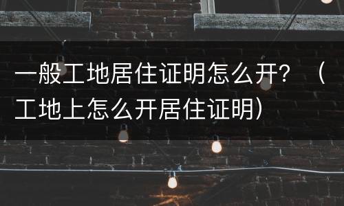 一般工地居住证明怎么开？（工地上怎么开居住证明）