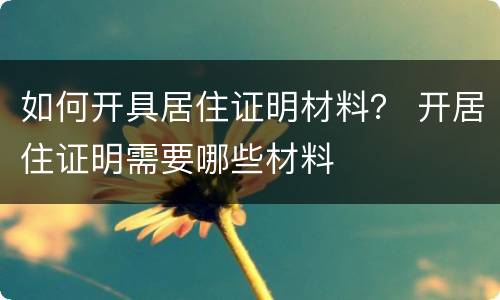 如何开具居住证明材料？ 开居住证明需要哪些材料