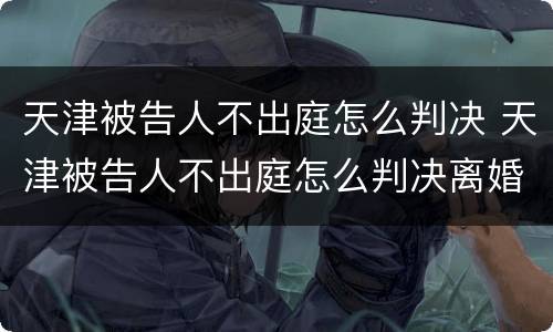 天津被告人不出庭怎么判决 天津被告人不出庭怎么判决离婚