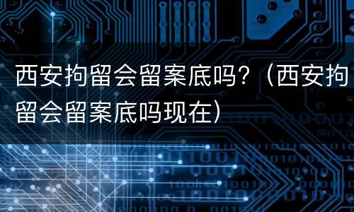 西安拘留会留案底吗?（西安拘留会留案底吗现在）