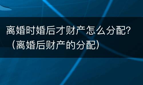 离婚时婚后才财产怎么分配？（离婚后财产的分配）