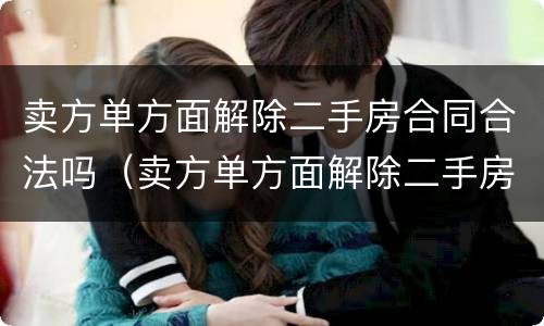 卖方单方面解除二手房合同合法吗（卖方单方面解除二手房合同合法吗怎么办）