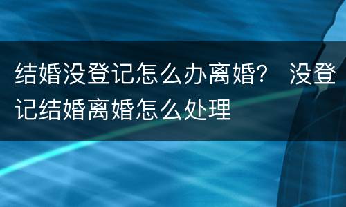 结婚没登记怎么办离婚？ 没登记结婚离婚怎么处理