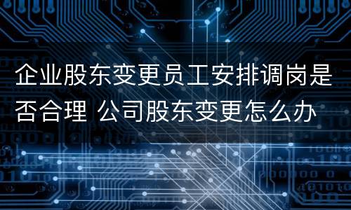 企业股东变更员工安排调岗是否合理 公司股东变更怎么办