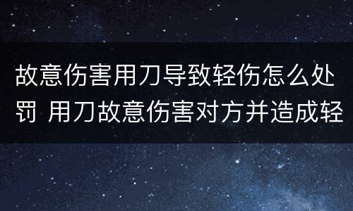 故意伤害用刀导致轻伤怎么处罚 用刀故意伤害对方并造成轻伤会判刑几年