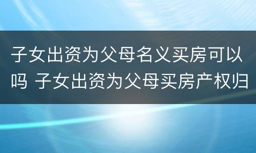 子女出资为父母名义买房可以吗 子女出资为父母买房产权归属