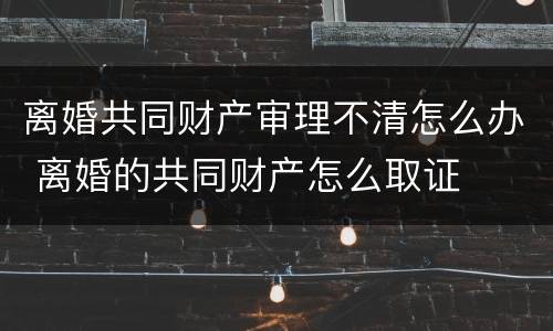 离婚共同财产审理不清怎么办 离婚的共同财产怎么取证
