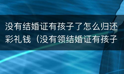 没有结婚证有孩子了怎么归还彩礼钱（没有领结婚证有孩子）