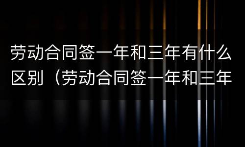 劳动合同签一年和三年有什么区别（劳动合同签一年和三年有什么区别吗）