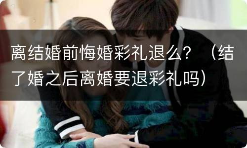 离结婚前悔婚彩礼退么？（结了婚之后离婚要退彩礼吗）