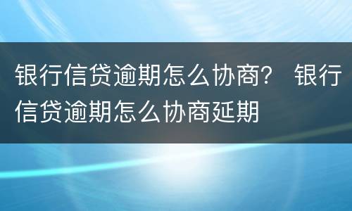 银行信贷逾期怎么协商？ 银行信贷逾期怎么协商延期