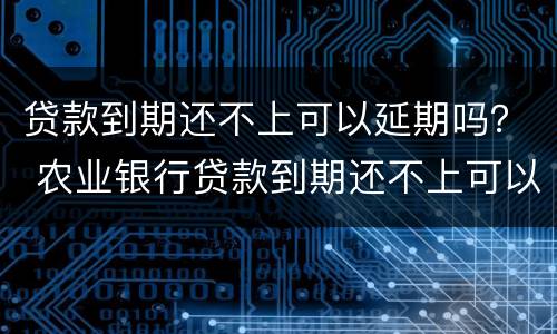 贷款到期还不上可以延期吗？ 农业银行贷款到期还不上可以延期吗