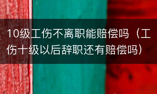 10级工伤不离职能赔偿吗（工伤十级以后辞职还有赔偿吗）