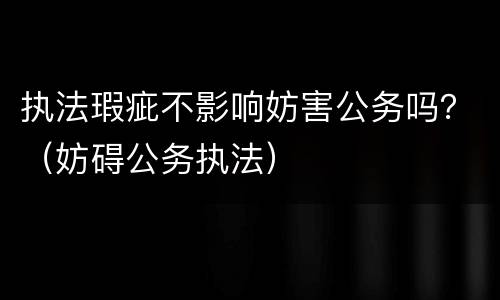 执法瑕疵不影响妨害公务吗？（妨碍公务执法）