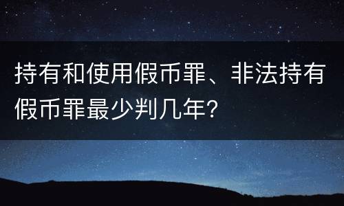 持有和使用假币罪、非法持有假币罪最少判几年？