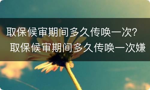 取保候审期间多久传唤一次？ 取保候审期间多久传唤一次嫌疑人