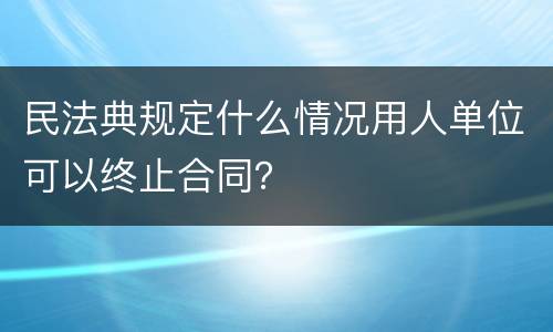 民法典规定什么情况用人单位可以终止合同？
